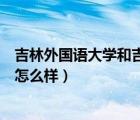 吉林外國語大學(xué)和吉林華僑外語學(xué)院（吉林華橋外國語學(xué)院怎么樣）