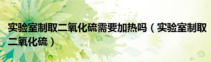 實驗室制取二氧化硫需要加熱嗎（實驗室制取二氧化硫）