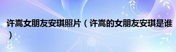 許嵩女朋友安琪照片（許嵩的女朋友安琪是誰）