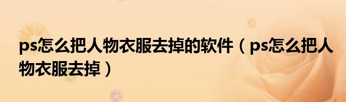 ps怎么把人物衣服去掉的軟件（ps怎么把人物衣服去掉）