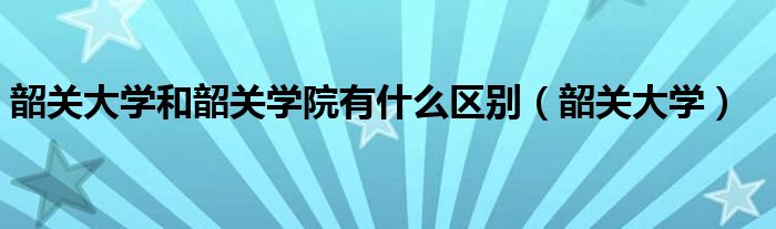 韶關(guān)大學(xué)和韶關(guān)學(xué)院有什么區(qū)別（韶關(guān)大學(xué)）