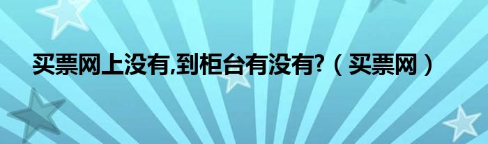 買票網(wǎng)上沒有,到柜臺有沒有?（買票網(wǎng)）