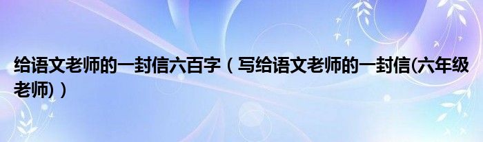 給語文老師的一封信六百字（寫給語文老師的一封信(六年級(jí)老師)）