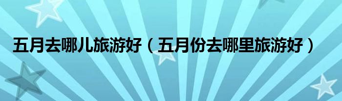 五月去哪兒旅游好（五月份去哪里旅游好）