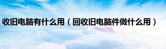 收舊電腦有什么用（回收舊電腦件做什么用）
