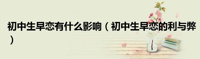 初中生早戀有什么影響（初中生早戀的利與弊）