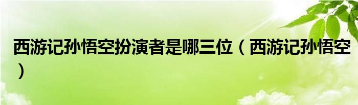西游記孫悟空扮演者是哪三位（西游記孫悟空）