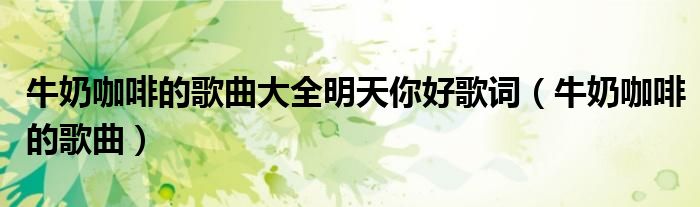 牛奶咖啡的歌曲大全明天你好歌詞（牛奶咖啡的歌曲）