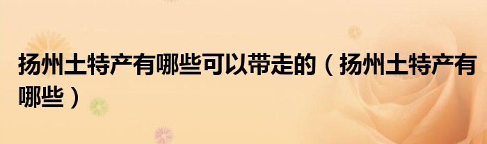揚州土特產(chǎn)有哪些可以帶走的（揚州土特產(chǎn)有哪些）