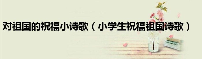 對(duì)祖國(guó)的祝福小詩(shī)歌（小學(xué)生祝福祖國(guó)詩(shī)歌）