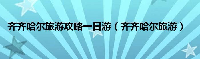 齊齊哈爾旅游攻略一日游（齊齊哈爾旅游）