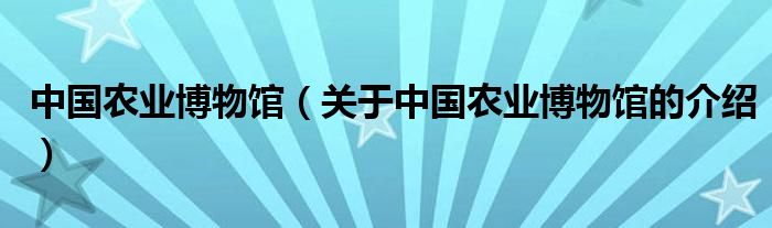 中國(guó)農(nóng)業(yè)博物館（關(guān)于中國(guó)農(nóng)業(yè)博物館的介紹）