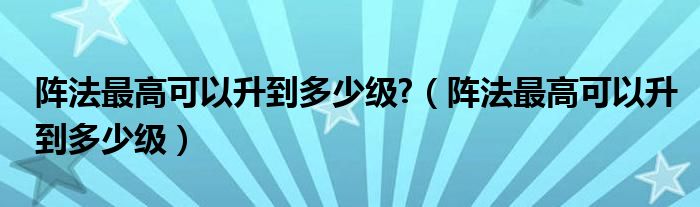 陣法最高可以升到多少級(jí)?（陣法最高可以升到多少級(jí)）