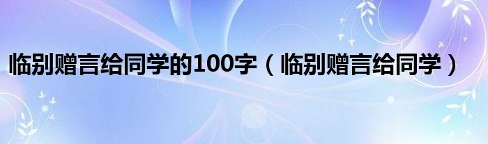 臨別贈(zèng)言給同學(xué)的100字（臨別贈(zèng)言給同學(xué)）