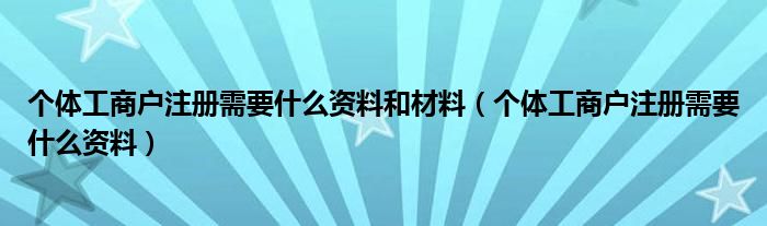 個(gè)體工商戶注冊需要什么資料和材料（個(gè)體工商戶注冊需要什么資料）