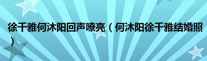徐千雅何沐陽回聲嘹亮（何沐陽徐千雅結(jié)婚照）