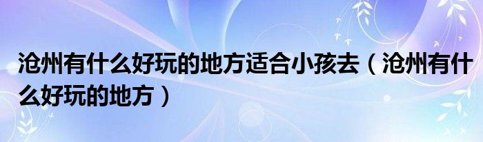 滄州有什么好玩的地方適合小孩去（滄州有什么好玩的地方）