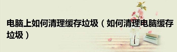 電腦上如何清理緩存垃圾（如何清理電腦緩存垃圾）