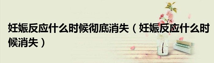 妊娠反應(yīng)什么時候徹底消失（妊娠反應(yīng)什么時候消失）