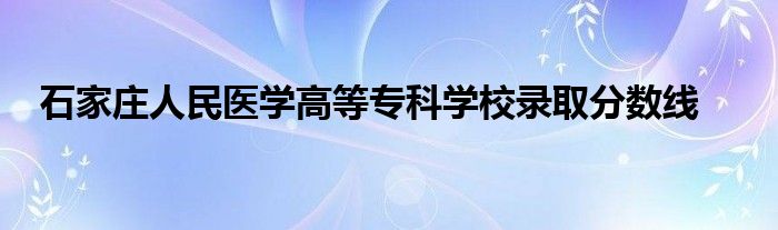 石家莊人民醫(yī)學(xué)高等?？茖W(xué)校錄取分?jǐn)?shù)線