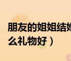 朋友的姐姐結(jié)婚送什么禮物好（姐姐結(jié)婚送什么禮物好）