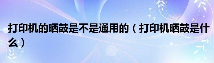 打印機的曬鼓是不是通用的（打印機曬鼓是什么）