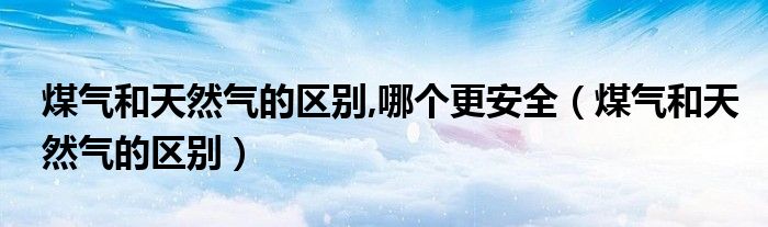 煤氣和天然氣的區(qū)別,哪個更安全（煤氣和天然氣的區(qū)別）