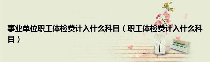 事業(yè)單位職工體檢費(fèi)計(jì)入什么科目（職工體檢費(fèi)計(jì)入什么科目）