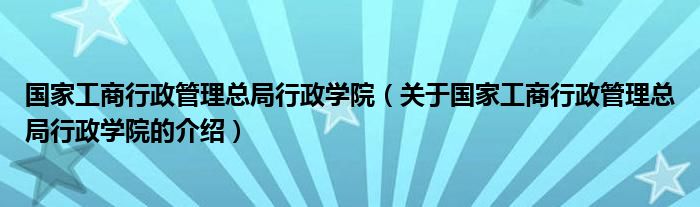 國家工商行政管理總局行政學院（關于國家工商行政管理總局行政學院的介紹）