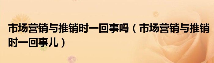 市場營銷與推銷時一回事嗎（市場營銷與推銷時一回事兒）