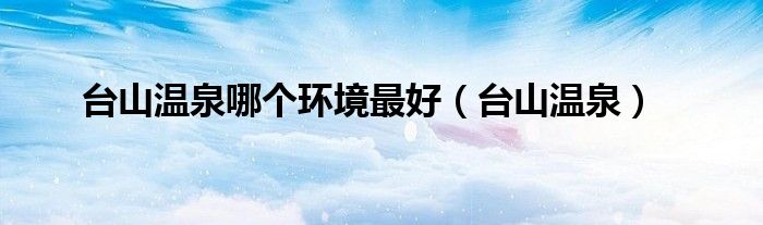 臺山溫泉哪個環(huán)境最好（臺山溫泉）