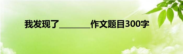 我發(fā)現(xiàn)了________作文題目300字