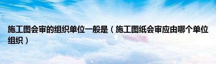 施工圖會審的組織單位一般是（施工圖紙會審應由哪個單位組織）