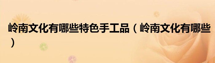 嶺南文化有哪些特色手工品（嶺南文化有哪些）