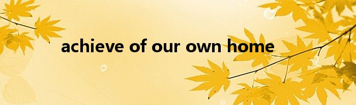 achieve of our own home