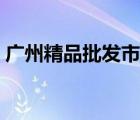 廣州精品批發(fā)市場(chǎng)幾點(diǎn)關(guān)門(mén)（廣州精品批發(fā)）