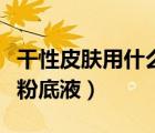 干性皮膚用什么粉底液好用（干性皮膚用什么粉底液）