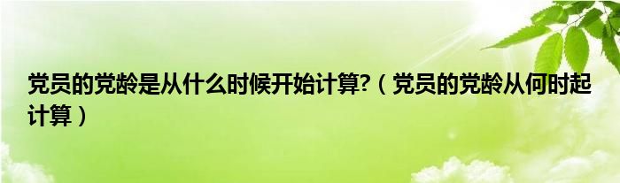 黨員的黨齡是從什么時候開始計算?（黨員的黨齡從何時起計算）