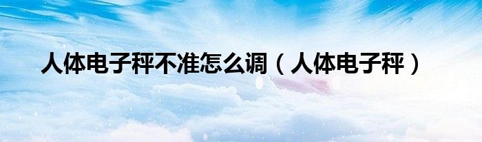 人體電子秤不準(zhǔn)怎么調(diào)（人體電子秤）