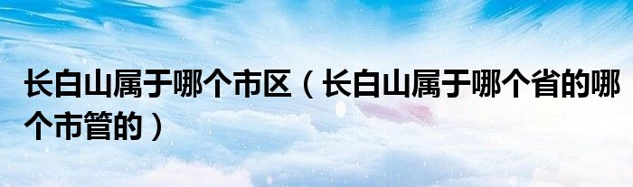 長白山屬于哪個市區(qū)（長白山屬于哪個省的哪個市管的）