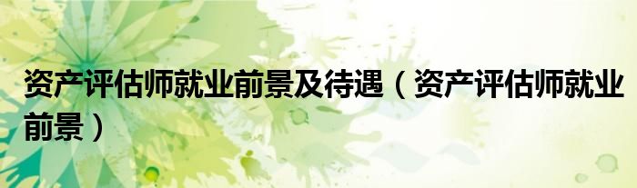 資產(chǎn)評估師就業(yè)前景及待遇（資產(chǎn)評估師就業(yè)前景）