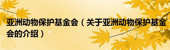亞洲動(dòng)物保護(hù)基金會(huì)（關(guān)于亞洲動(dòng)物保護(hù)基金會(huì)的介紹）