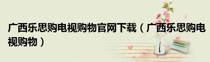 廣西樂思購電視購物官網(wǎng)下載（廣西樂思購電視購物）