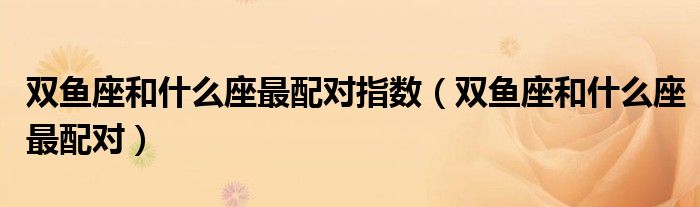 雙魚座和什么座最配對指數(shù)（雙魚座和什么座最配對）