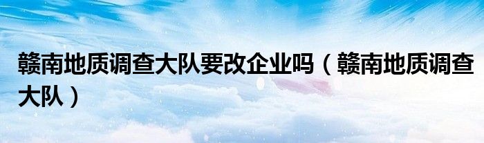 贛南地質(zhì)調(diào)查大隊要改企業(yè)嗎（贛南地質(zhì)調(diào)查大隊）
