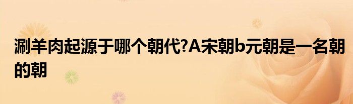 涮羊肉起源于哪個(gè)朝代?A宋朝b元朝是一名朝的朝