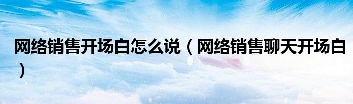 網(wǎng)絡(luò)銷售開場白怎么說（網(wǎng)絡(luò)銷售聊天開場白）