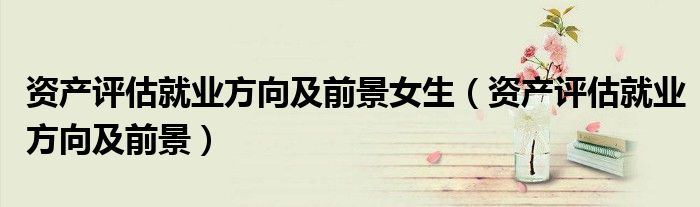 資產(chǎn)評估就業(yè)方向及前景女生（資產(chǎn)評估就業(yè)方向及前景）
