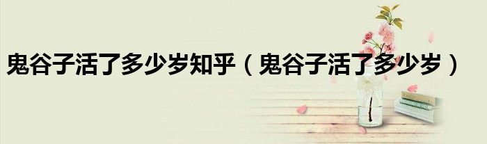鬼谷子活了多少歲知乎（鬼谷子活了多少歲）