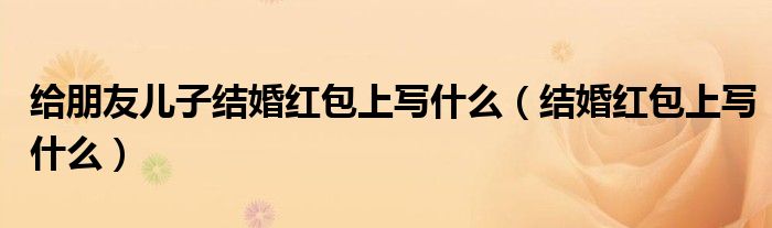 給朋友兒子結(jié)婚紅包上寫什么（結(jié)婚紅包上寫什么）